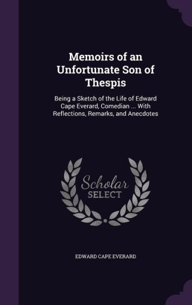 Memoirs Of An Unfortunate Son Of Thespis: Being A Sketch Of The Life Of Edward Cape Everard, Comedian ... With Reflections, Remarks, And Anecdotes