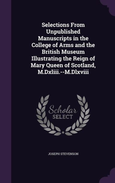 Selections From Unpublished Manuscripts In The College Of Arms And The British Museum Illustrating The Reign Of Mary Queen Of Scotland, M.Dxliii.--M.Dlxviii