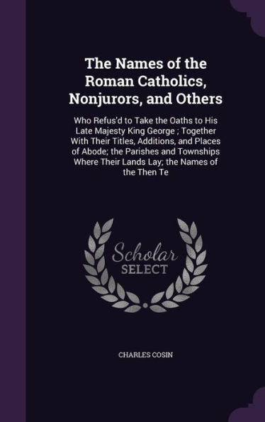 The Names Of The Roman Catholics, Nonjurors, And Others: Who Refus'D To Take The Oaths To His Late Majesty King George; Together With Their Titles, ... Their Lands Lay; The Names Of The Then Te