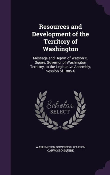 Resources And Development Of The Territory Of Washington: Message And Report Of Watson C. Squire, Governor Of Washington Territory, To The Legislative Assembly, Session Of 1885-6