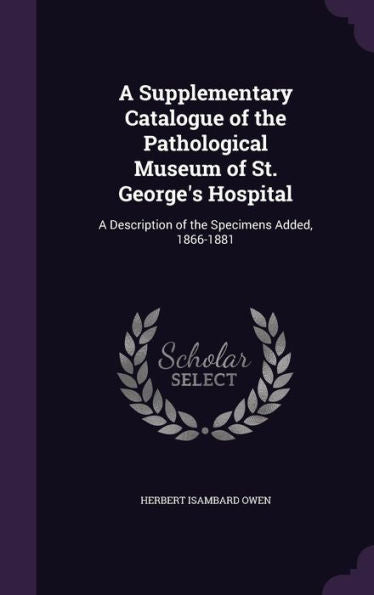 A Supplementary Catalogue Of The Pathological Museum Of St. George's Hospital: A Description Of The Specimens Added, 1866-1881