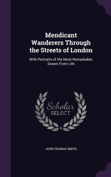 Mendicant Wanderers Through The Streets Of London: With Portraits Of The Most Remarkable, Drawn From Life