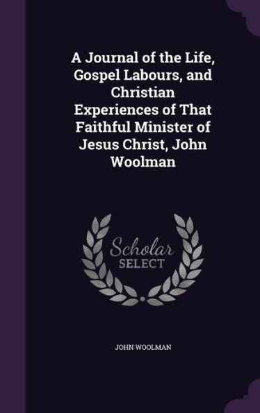 A Journal Of The Life, Gospel Labours, And Christian Experiences Of That Faithful Minister Of Jesus Christ, John Woolman