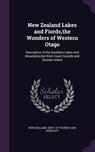 New Zealand Lakes And Fiords, The Wonders Of Western Otago: Descriptive Of The Southern Lakes And Mountains, The West Coast Sounds And Stewart Island