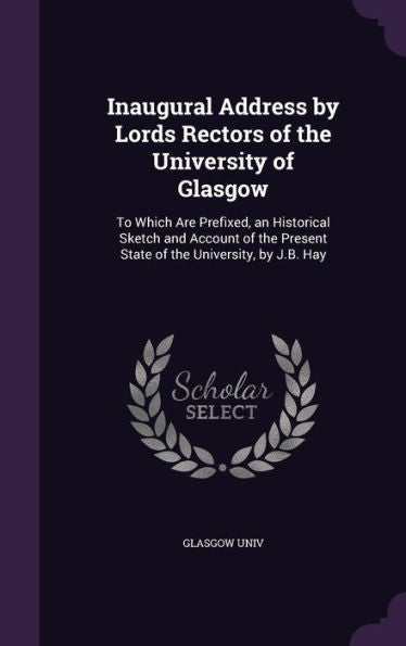 Inaugural Address By Lords Rectors Of The University Of Glasgow: To Which Are Prefixed, An Historical Sketch And Account Of The Present State Of The University, By J.B. Hay