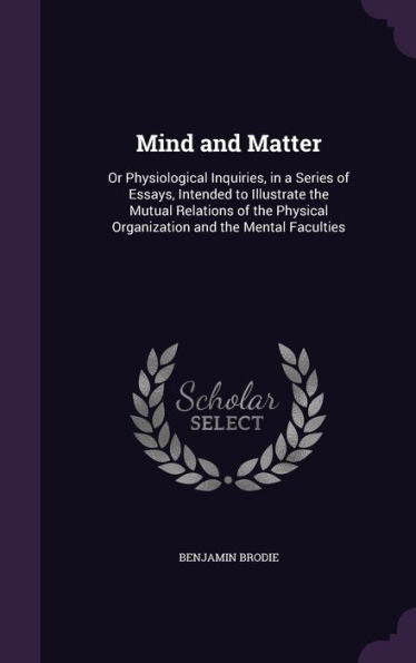 Mind And Matter: Or Physiological Inquiries, In A Series Of Essays, Intended To Illustrate The Mutual Relations Of The Physical Organization And The Mental Faculties