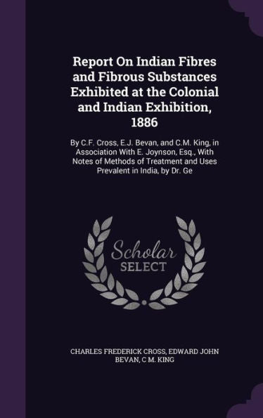 Report On Indian Fibres And Fibrous Substances Exhibited At The Colonial And Indian Exhibition, 1886: By C.F. Cross, E.J. Bevan, And C.M. King, In ... And Uses Prevalent In India, By Dr. Ge