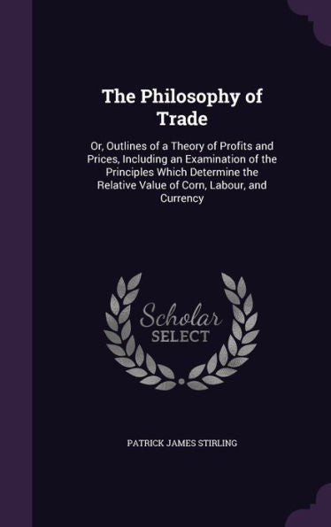 The Philosophy Of Trade: Or, Outlines Of A Theory Of Profits And Prices, Including An Examination Of The Principles Which Determine The Relative Value Of Corn, Labour, And Currency
