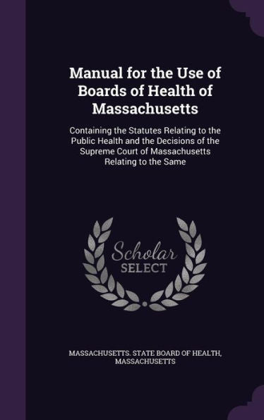 Manual For The Use Of Boards Of Health Of Massachusetts: Containing The Statutes Relating To The Public Health And The Decisions Of The Supreme Court Of Massachusetts Relating To The Same