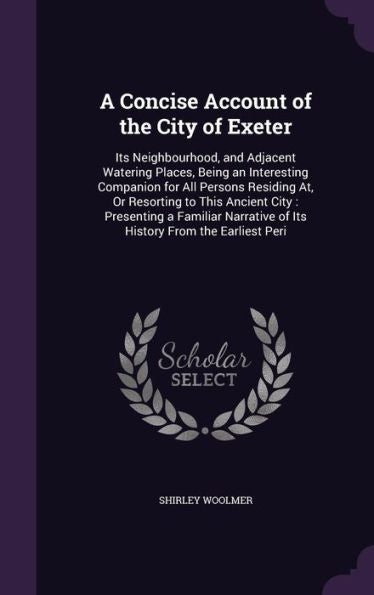 A Concise Account Of The City Of Exeter: Its Neighbourhood, And Adjacent Watering Places, Being An Interesting Companion For All Persons Residing At, ... Of Its History From The Earliest Peri