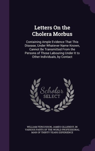 Letters On The Cholera Morbus: Containing Ample Evidence That This Disease, Under Whatever Name Known, Cannot Be Transmitted From The Persons Of Those ... Under It To Other Individuals, By Contact