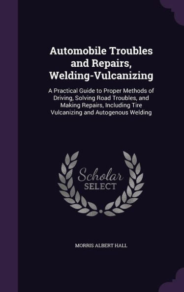 Automobile Troubles And Repairs, Welding-Vulcanizing: A Practical Guide To Proper Methods Of Driving, Solving Road Troubles, And Making Repairs, Including Tire Vulcanizing And Autogenous Welding