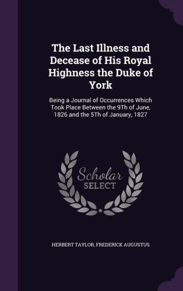 The Last Illness And Decease Of His Royal Highness The Duke Of York: Being A Journal Of Occurrences Which Took Place Between The 9Th Of June, 1826 And The 5Th Of January, 1827