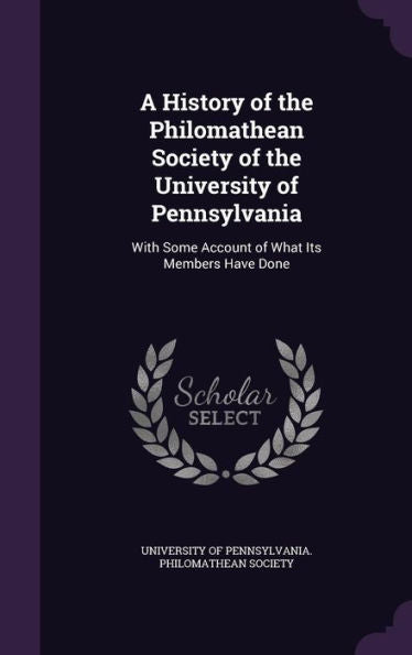 A History Of The Philomathean Society Of The University Of Pennsylvania: With Some Account Of What Its Members Have Done