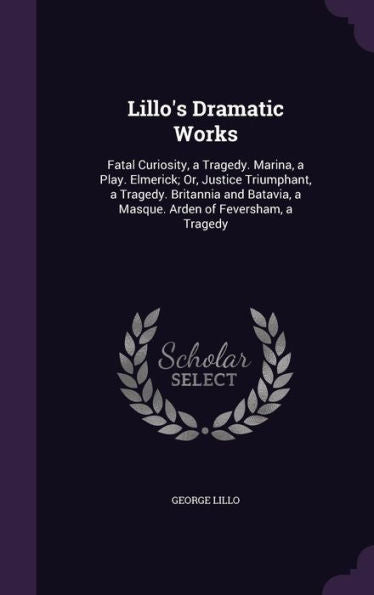 Lillo's Dramatic Works: Fatal Curiosity, A Tragedy. Marina, A Play. Elmerick; Or, Justice Triumphant, A Tragedy. Britannia And Batavia, A Masque. Arden Of Feversham, A Tragedy