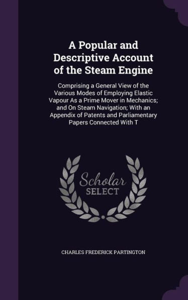 A Popular And Descriptive Account Of The Steam Engine: Comprising A General View Of The Various Modes Of Employing Elastic Vapour As A Prime Mover In ... And Parliamentary Papers Connected With T