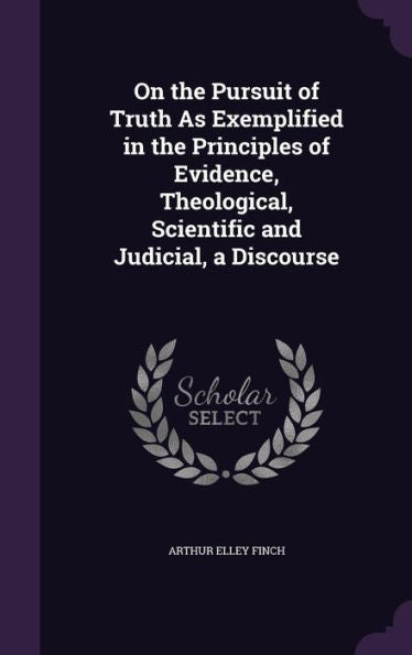 On The Pursuit Of Truth As Exemplified In The Principles Of Evidence, Theological, Scientific And Judicial, A Discourse