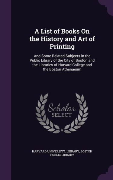 A List Of Books On The History And Art Of Printing: And Some Related Subjects In The Public Library Of The City Of Boston And The Libraries Of Harvard College And The Boston Athenaeum