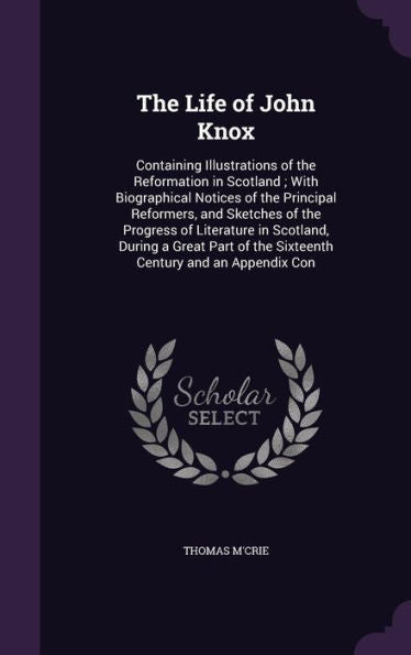 The Life Of John Knox: Containing Illustrations Of The Reformation In Scotland; With Biographical Notices Of The Principal Reformers, And Sketches Of ... Of The Sixteenth Century And An Appendix Con