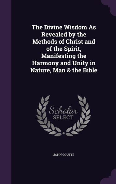 The Divine Wisdom As Revealed By The Methods Of Christ And Of The Spirit, Manifesting The Harmony And Unity In Nature, Man & The Bible