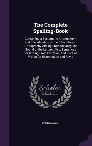 The Complete Spelling-Book: Containing A Systematic Arrangement And Classification Of The Difficulties In Orthography Arising From The Irregular Sound ... And Lists Of Words For Examination And Revie