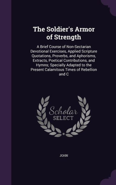 The Soldier's Armor Of Strength: A Brief Course Of Non-Sectarian Devotional Exercises, Applied Scripture Quotations, Proverbs, And Aphorisms, ... Present Calamitous Times Of Rebellion And C