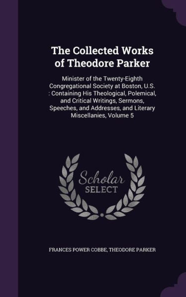 The Collected Works Of Theodore Parker: Minister Of The Twenty-Eighth Congregational Society At Boston, U.S.: Containing His Theological, Polemical, ... And Literary Miscellanies, Volume 5
