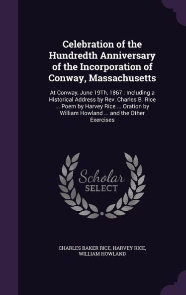 Celebration Of The Hundredth Anniversary Of The Incorporation Of Conway, Massachusetts: At Conway, June 19Th, 1867: Including A Historical Address By ... William Howland ... And The Other Exercises