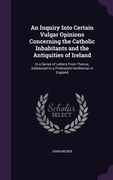 An Inquiry Into Certain Vulgar Opinions Concerning The Catholic Inhabitants And The Antiquities Of Ireland: In A Series Of Letters From Thence, Addressed To A Protestant Gentleman In England