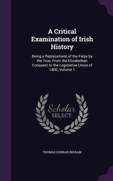 A Critical Examination Of Irish History: Being A Replacement Of The False By The True, From The Elizabethan Conquest To The Legislative Union Of 1800, Volume 1