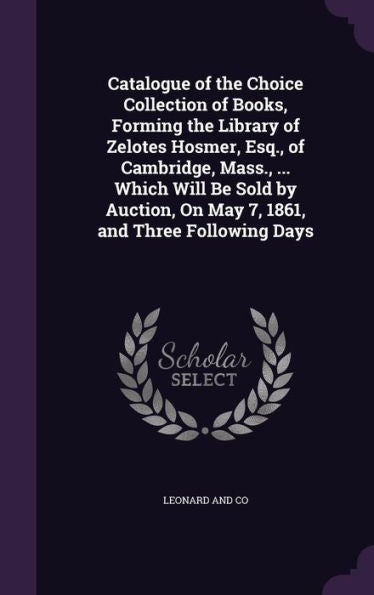 Catalogue Of The Choice Collection Of Books, Forming The Library Of Zelotes Hosmer, Esq., Of Cambridge, Mass., ... Which Will Be Sold By Auction, On May 7, 1861, And Three Following Days
