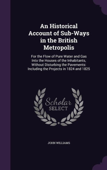 An Historical Account Of Sub-Ways In The British Metropolis: For The Flow Of Pure Water And Gas Into The Houses Of The Inhabitants, Without Disturbing ... Including The Projects In 1824 And 1825