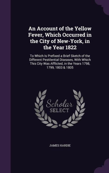 An Account Of The Yellow Fever, Which Occurred In The City Of New-York, In The Year 1822: To Which Is Prefixed A Brief Sketch Of The Different ... In The Years 1798, 1799, 1803 & 1805