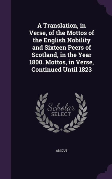 A Translation, In Verse, Of The Mottos Of The English Nobility And Sixteen Peers Of Scotland, In The Year 1800. Mottos, In Verse, Continued Until 1823