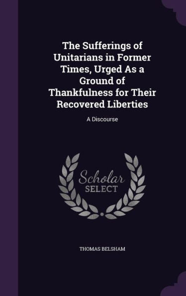 The Sufferings Of Unitarians In Former Times, Urged As A Ground Of Thankfulness For Their Recovered Liberties: A Discourse