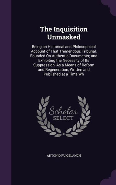 The Inquisition Unmasked: Being An Historical And Philosophical Account Of That Tremendous Tribunal, Founded On Authentic Documents; And Exhibiting ... Written And Published At A Time Wh