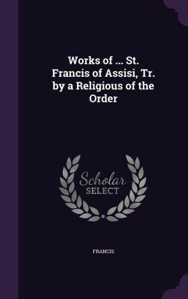 Works Of ... St. Francis Of Assisi, Tr. By A Religious Of The Order