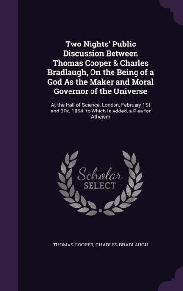 Two Nights' Public Discussion Between Thomas Cooper & Charles Bradlaugh, On The Being Of A God As The Maker And Moral Governor Of The Universe: At The ... 1864. To Which Is Added, A Plea For Atheism