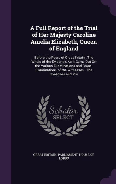 A Full Report Of The Trial Of Her Majesty Caroline Amelia Elizabeth, Queen Of England: Before The Peers Of Great Britain: The Whole Of The Evidence, ... Of The Witnesses: The Speeches And Pro