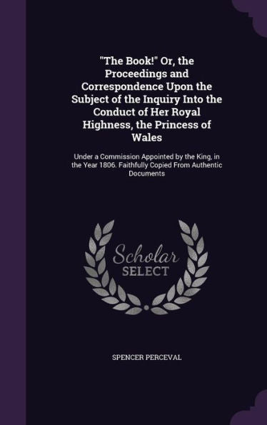 The Book! Or, The Proceedings And Correspondence Upon The Subject Of The Inquiry Into The Conduct Of Her Royal Highness, The Princess Of Wales: ... Faithfully Copied From Authentic Documents
