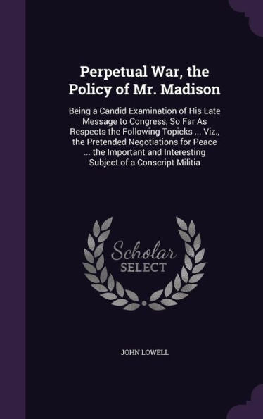 Perpetual War, The Policy Of Mr. Madison: Being A Candid Examination Of His Late Message To Congress, So Far As Respects The Following Topicks ... ... Interesting Subject Of A Conscript Militia