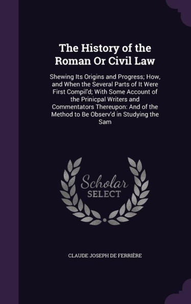 The History Of The Roman Or Civil Law: Shewing Its Origins And Progress; How, And When The Several Parts Of It Were First Compil'D; With Some Account ... The Method To Be Observ'D In Studying The Sam