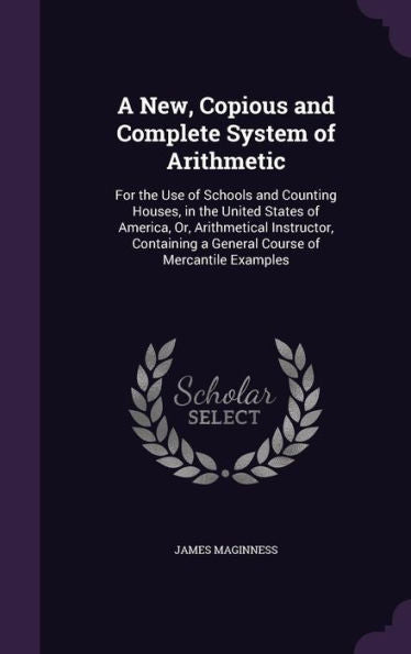 A New, Copious And Complete System Of Arithmetic: For The Use Of Schools And Counting Houses, In The United States Of America, Or, Arithmetical ... A General Course Of Mercantile Examples