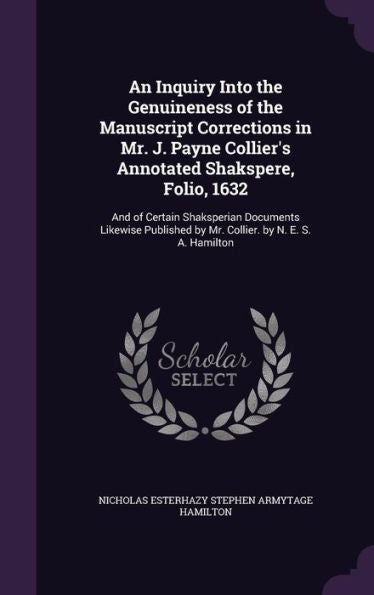 An Inquiry Into The Genuineness Of The Manuscript Corrections In Mr. J. Payne Collier's Annotated Shakspere, Folio, 1632: And Of Certain Shaksperian ... By Mr. Collier. By N. E. S. A. Hamilton