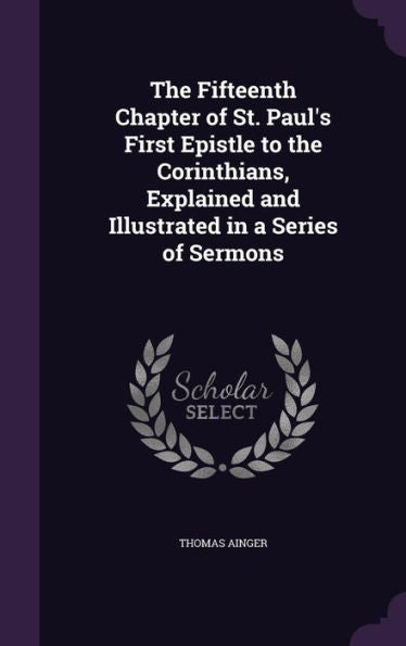 The Fifteenth Chapter Of St. Paul's First Epistle To The Corinthians, Explained And Illustrated In A Series Of Sermons