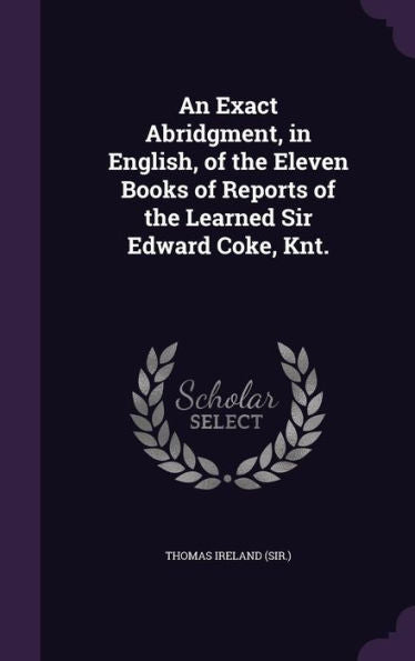 An Exact Abridgment, In English, Of The Eleven Books Of Reports Of The Learned Sir Edward Coke, Knt.