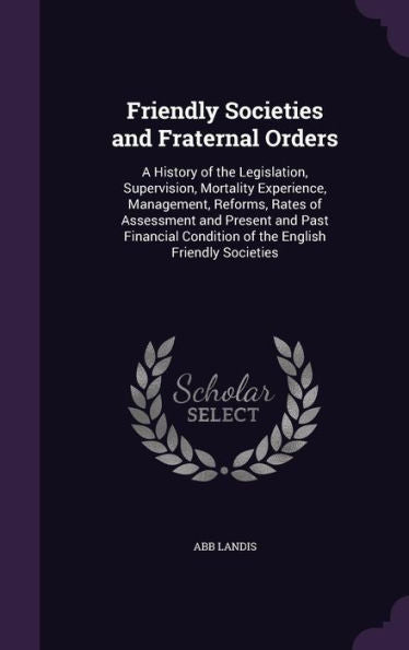 Friendly Societies And Fraternal Orders: A History Of The Legislation, Supervision, Mortality Experience, Management, Reforms, Rates Of Assessment And ... Condition Of The English Friendly Societies