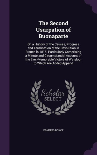 The Second Usurpation Of Buonaparte: Or, A History Of The Causes, Progress And Termination Of The Revolution In France In 1815: Particularly ... Victory Of Wateloo. To Which Are Added Append