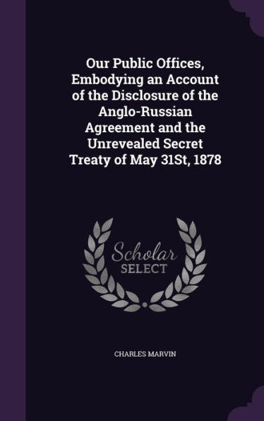 Our Public Offices, Embodying An Account Of The Disclosure Of The Anglo-Russian Agreement And The Unrevealed Secret Treaty Of May 31St, 1878