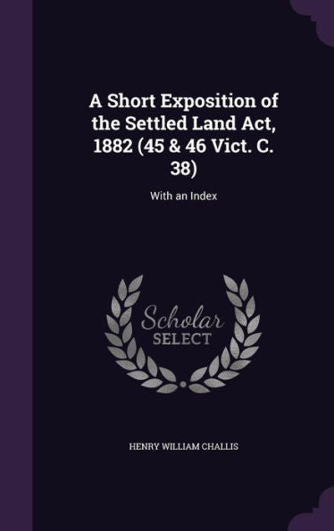 A Short Exposition Of The Settled Land Act, 1882 (45 & 46 Vict. C. 38): With An Index